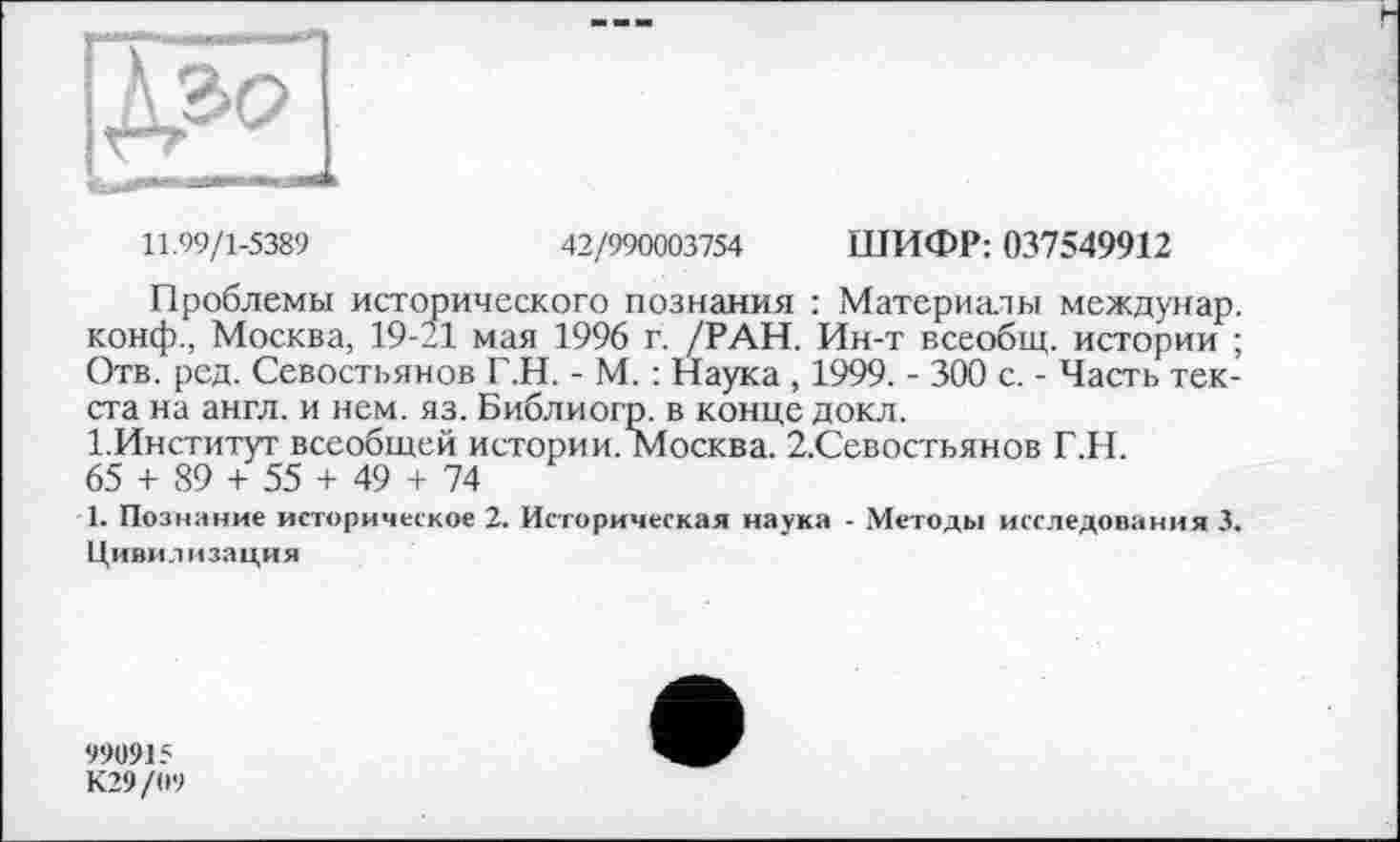 ﻿11.99/1-5389	42/990003754 ШИФР: 037549912
Проблемы исторического познания : Материалы междунар. конф., Москва, 19-11 мая 1996 г. /РАН. Ин-т всеобщ, истории ; Отв. ред. Севостьянов Г.Н. - М. : Наука , 1999. - 300 с. - Часть текста на англ, и нем. яз. Библиогр. в конце докл.
І.Институт всеобщей истории. Москва. 2.Севостьянов Г.Н.
65 + 89 + 55 + 49 + 74
1. Познание историческое 2. Историческая наука - Методы исследования 3.
Цивилизация
990915
К29/09